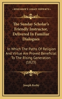 The Sunday Scholar's Friendly Instructor, Delivered In Familiar Dialogues: In Which The Paths Of Religion And Virtue Are Proved Beneficial To The Rising Generation 1437340091 Book Cover
