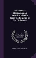 Testamenta Eboracensia; or, Wills Registered at York, Illustrative of the History, Manners, Language, Statistics, &c., of the Province of York, From the Year 1300 Downwards; Volume 5 9354216889 Book Cover