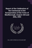 Report of the Celebration of the Centennial of the Incorporation of the Town of Marlborough, August 23d and 25th, 1903 1377942651 Book Cover