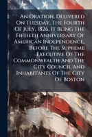 An Oration, Delivered On Tuesday, The Fourth Of July, 1826, It Being The Fiftieth Anniversary Of American Independence, Before The Supreme Executive ... Of The City Of Boston: Delivered At The... 1275610579 Book Cover