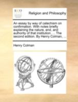 An essay by way of catechism on confirmation. With notes briefly explaining the nature, end, and authority of that institution. ... The second edition. By Henry Colman, ... 1140724908 Book Cover
