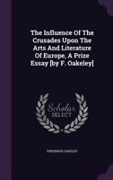 The Influence of the Crusades Upon the Arts and Literature of Europe, a Prize Essay [by F. Oakeley] 1277584850 Book Cover