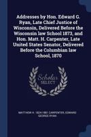 Addresses by Hon. Edward G. Ryan, Late Chief Justice of Wisconsin, Delivered Before the Wisconsin Law School 1873, and Hon. Matt. H. Carpenter, Late United States Senator, Delivered Before the Columbi 1376869853 Book Cover