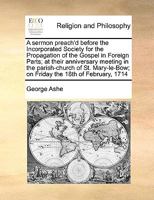 A sermon preach'd before the Incorporated Society for the Propagation of the Gospel in Foreign Parts; at their anniversary meeting in the ... on Friday the 18th of February, 1714 1171137796 Book Cover