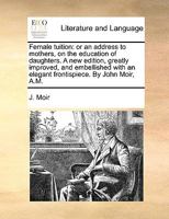 Female tuition: or an address to mothers, on the education of daughters. A new edition, greatly improved, and embellished with an elegant frontispiece. By John Moir, A.M. 114074058X Book Cover