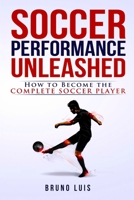 Soccer Performance Unleashed - How to Become The Complete Soccer Player 0993540430 Book Cover