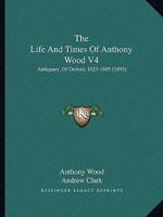 The Life And Times Of Anthony Wood V4: Antiquary, Of Oxford, 1623-1695 0548808813 Book Cover