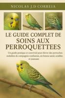 LE GUIDE COMPLET DES SOINS AUX PERROQUETTES: Un guide pratique et convivial pour élever des perruches ondulées de compagnie confiantes, en bonne santé, sociables et joueuses B0G3XNGFXZ Book Cover