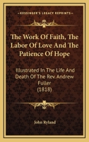 The Work Of Faith, The Labor Of Love And The Patience Of Hope: Illustrated In The Life And Death Of The Rev. Andrew Fuller 0548717729 Book Cover