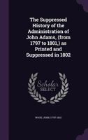 The Suppressed History of the Administration of John Adams, (from 1797 to 1801,) as Printed and Suppressed in 1802 1355748917 Book Cover