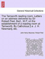 The Tamworth reading room. Letters on an address delivered by Sir Robert Peel, Bart., M.P. on the establishment of a reading room at Tamworth. By Catholicus [i.e. J. H. Newman], etc. 1241471592 Book Cover