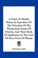 A Guide to Health, Being an Exposition of the Principles of the Thomsonian System of Practice, and Their Mode of Application in the Cure of Every Form of Disease; Embracing a Concise View of the Vario 1163769908 Book Cover