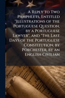 A Reply to Two Pamphlets, Entitled 'Illustrations of the Portuguese Question, by a Portuguese Lawyer', and 'The Last Days of the Portuguese Constitution, by Lord Porchester', by an English Civilian [W 1148654941 Book Cover
