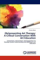 (Re)presenting Art Therapy: A Critical Conversation With Art Education: Connections, Intersections, And Suggestions To Develop Greater Understanding And Meaning In Art Education 365929523X Book Cover