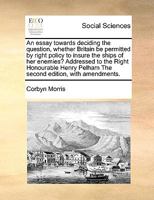 An essay towards deciding the question, whether Britain be permitted by right policy to insure the ships of her enemies? Addressed to the Right ... Pelham The second edition, with amendments. 1171023146 Book Cover