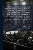 The trial of Doctor Oscar F. Lund, upon an indictment for manslaughter [Held at the Hudson County Court of Quarter Sessions, before Hon. B.F. ... E. Cochran, Stenographer for Defendant] 1171672543 Book Cover