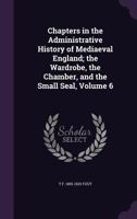 Chapters in the administrative history of mediaeval England; the wardrobe, the chamber, and the small seal, Volume 6 1355808758 Book Cover