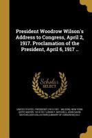 President Woodrow Wilson's Address to Congress, April 2, 1917. Proclamation of the President, April 6, 1917 .. 1175759333 Book Cover