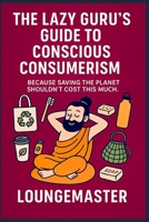 THE LAZY GURU’S GUIDE TO CONSCIOUS CONSUMERISM: Because Saving the Planet Shouldn’t Cost This Much B0FK31VP7R Book Cover