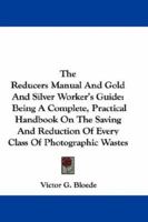 The Reducers Manual And Gold And Silver Worker's Guide: Being A Complete, Practical Handbook On The Saving And Reduction Of Every Class Of Photographic Wastes 0548320098 Book Cover