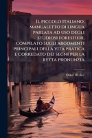 Il piccolo italiano; manualetto di lingua parlata ad uso degli studiosi forestieri, compilato sugli argomenti principali della vita pratica e ... per la retta pronunzia 1177214482 Book Cover