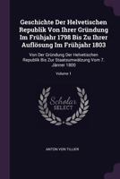 Geschichte Der Helvetischen Republik Von Ihrer Gründung Im Frühjahr 1798 Bis Zu Ihrer Auflösung Im Frühjahr 1803: Von Der Gründung Der Helvetischen ... Staatsumwälzung Vom 7. Jänner 1800; Volume 1 137837388X Book Cover