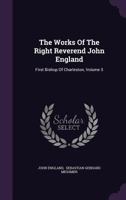 The Works Of The Right Reverend John England: First Bishop Of Charleston, Volume 5 1347039619 Book Cover