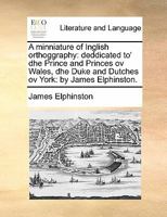 A minniature of Inglish orthoggraphy: deddicated to' dhe Prince and Princes ov Wales, dhe Duke and Dutches ov York: by James Elphinston. 1170892094 Book Cover