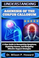 UNDERSTANDING AGENESIS OF THE CORPUS CALLOSUM: A Clear Guide to Recognizing Symptoms, Exploring Causes, and Navigating Effective Support Strategies B0FPMFN49V Book Cover