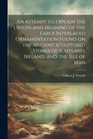 An Attempt to Explain the Origin and Meaning of the Early Interlaced Ornamentation Found on the Ancient Sculptured Stones of Scotland, Ireland, and the Isle of Man 102192766X Book Cover