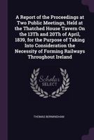 A Report of the Proceedings at Two Public Meetings, Held at the Thatched House Tavern On the 13Th and 20Th of April, 1839, for the Purpose of Taking ... of Forming Railways Throughout Ireland 1340748223 Book Cover