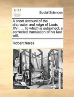 A short account of the character and reign of Louis XVI. ... To which is subjoined, a corrected translation of his last will. 1348207868 Book Cover