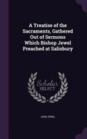 A Treatise of the Sacraments, Gathered Out of Sermons Which Bishop Jewel Preached at Salisbury 1377377911 Book Cover