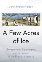 A Few Acres of Ice: Environment, Sovereignty, and Grandeur in the French Antarctic 1501772090 Book Cover