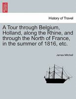 A Tour Through Belgium, Holland, Along the Rhine, and Through the North of France, in the Summer of 1816: In Which Is Given an Account of the Civil and Ecclesiastical Polity, and of the System of Educ 1241526788 Book Cover