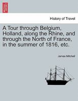 A Tour Through Belgium, Holland, Along the Rhine, and Through the North of France, in the Summer of 1816: In Which Is Given an Account of the Civil and Ecclesiastical Polity, and of the System of Educ 114888131X Book Cover