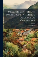 Mémoire Contenant Un Aperçu Statistique De L'état De Guatémala: Ainsi Que Des Renseignements Précis Sur Son Commerce, Son Industrie, Son Sol, Sa ... Qui Est Relatif À Cet État 1148366202 Book Cover