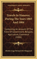 Travels In Hanover, During The Years 1803 And 1804: Containing An Account Of The Form Of Government, Religion, Agriculture, Commerce (1806) 1104513129 Book Cover