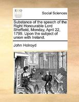 Substance of the Speech of the Right Honourable Lord Sheffield, Monday, April 22, 1799, upon the subject of union with Ireland. 3337195504 Book Cover