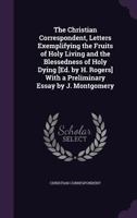 The Christian Correspondent, Letters Exemplifying the Fruits of Holy Living and the Blessedness of Holy Dying [Ed. by H. Rogers] with a Preliminary Essay by J. Montgomery 1357129580 Book Cover