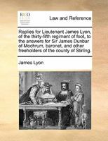 Replies for Lieutenant James Lyon, of the thirty-fifth regiment of foot, to the answers for Sir James Dunbar of Mochrum, baronet, and other freeholders of the county of Stirling 1170815162 Book Cover