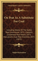 On Peat As A Substitute For Coal: Including Details Of The Dublin Peat Commission, 1872; Clayton's Condensed-Peat Patent, 1873; Maccallum's Coal-Peat Invention, 1873 1241504210 Book Cover