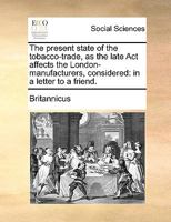 The present state of the tobacco-trade, as the late Act affects the London-manufacturers, considered: in a letter to a friend. 1170118631 Book Cover