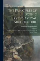 The Principles of Gothic Ecclesiastical Architecture: With an Explanation of Technical Terms, and a Centenary of Ancient Terms 1022854089 Book Cover