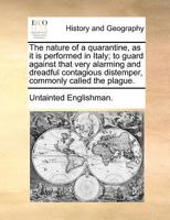The nature of a quarantine, as it is performed in Italy; to guard against that very alarming and dreadful contagious distemper, commonly called the plague. 117118462X Book Cover