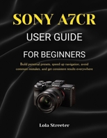 SONY A7CR USER GUIDE FOR BEGINNERS: Build personal presets, speed up navigation, avoid common mistakes, and get consistent results everywhere B0GHDPJTDS Book Cover
