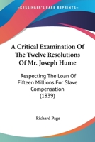 A Critical Examination of the Twelve Resolutions of Mr. Joseph Hume: Respecting the Loan of Fifteen Millions for Slave Compensation: Also, a Review of the Financial Operations of the British Governmen 1165272970 Book Cover