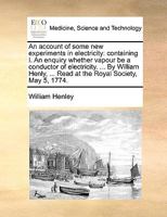 An account of some new experiments in electricity: containing I. An enquiry whether vapour be a conductor of electricity. ... By William Henly, ... Read at the Royal Society, May 5, 1774. 1170391613 Book Cover