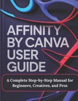 Affinity by Canva User Guide: A Complete Step-by-Step Manual for Beginners, Creatives, and Pros - A Practical, Production-Ready Guidebook to Modern ... and Layout for Print, Web, and Branding B0GKVRG2VC Book Cover