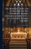 The Roman Court, Or a Treatise On the Cardinals, Roman Congregations [Etc.] of the Holy Roman Church 1023808587 Book Cover
